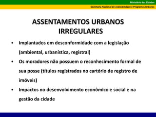 Ministério das Cidades
Secretaria Nacional de Acessibilidade e Programas Urbanos
ASSENTAMENTOS URBANOS
IRREGULARES
• Implantados em desconformidade com a legislação
(ambiental, urbanística, registral)
• Os moradores não possuem o reconhecimento formal de
sua posse (títulos registrados no cartório de registro de
imóveis)
• Impactos no desenvolvimento econômico e social e na
gestão da cidade
 