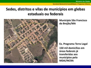 Ministério das Cidades
Secretaria Nacional de Acessibilidade e Programas Urbanos
Sedes, distritos e vilas de municípios em glebas
estaduais ou federais
Ex. Programa Terra Legal
150 mil domicílios em
áreas federais já
transferidas aos
municípios pelo
MDA/INCRA
Município São Francisco
do Brejão/MA
 