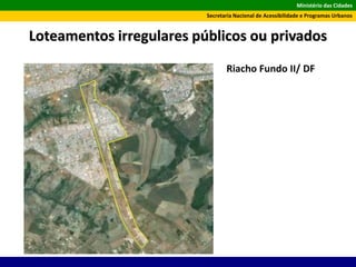 Ministério das Cidades
Secretaria Nacional de Acessibilidade e Programas Urbanos
Loteamentos irregulares públicos ou privados
Riacho Fundo II/ DF
 