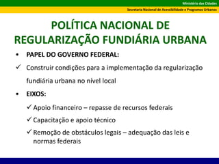 Ministério das Cidades
Secretaria Nacional de Acessibilidade e Programas Urbanos
POLÍTICA NACIONAL DE
REGULARIZAÇÃO FUNDIÁRIA URBANA
• PAPEL DO GOVERNO FEDERAL:
 Construir condições para a implementação da regularização
fundiária urbana no nível local
• EIXOS:
 Apoio financeiro – repasse de recursos federais
 Capacitação e apoio técnico
 Remoção de obstáculos legais – adequação das leis e
normas federais
 