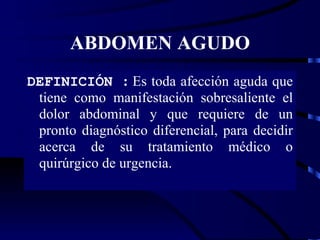 ABDOMEN AGUDO DEFINICIÓN :  Es toda afección aguda que tiene como manifestación sobresaliente el dolor abdominal y que requiere de un pronto diagnóstico diferencial, para decidir acerca de su tratamiento médico o quirúrgico de urgencia. 