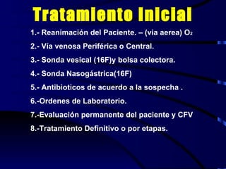Tratamiento Inicial 1.- Reanimación del Paciente. – (via aerea) O 2 2.- Vía venosa Periférica o Central. 3.- Sonda vesical (16F)y bolsa colectora. 4.- Sonda Nasogástrica(16F) 5.- Antibioticos de acuerdo a la sospecha . 6.-Ordenes de Laboratorio. 7.-Evaluación permanente del paciente y CFV 8.-Tratamiento Definitivo o por etapas. 