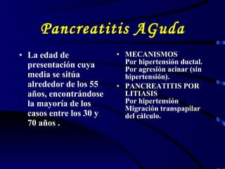 Pancreatitis AGuda L a edad de presentación cuya media se sitúa alrededor de los 55 años, encontrándose la mayoría de los casos entre los 30 y 70 años   . MECANISMOS Por hipertensión ductal. Por agresión acinar (sin hipertensión).   PANCREATITIS POR LITIASIS Por hipertensión Migración transpapilar del cálculo.  