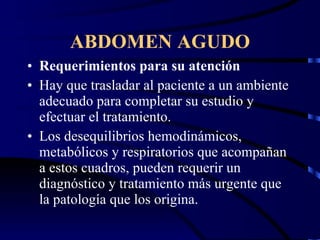 ABDOMEN AGUDO Requerimientos para su atención Hay que trasladar al paciente a un ambiente adecuado para completar su estudio y efectuar el tratamiento. Los desequilibrios hemodinámicos, metabólicos y respiratorios que acompañan a estos cuadros, pueden requerir un diagnóstico y tratamiento más urgente que la patología que los origina. 