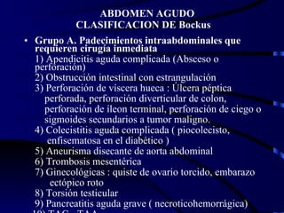 ABDOMEN AGUDO  CLASIFICACION DE Bockus Grupo A. Padecimientos intraabdominales que requieren cirugía inmediata 1) Apendicitis aguda complicada (Absceso o perforación)  2) Obstrucción intestinal con estrangulación 3) Perforación de víscera hueca : Úlcera péptica perforada, perforación diverticular de colon, perforación de íleon terminal, perforación de ciego o sigmoides secundarios a tumor maligno. 4) Colecistitis aguda complicada ( piocolecisto, enfisematosa en el diabético ) 5) Aneurisma disecante de aorta abdominal 6) Trombosis mesentérica 7) Ginecológicas : quiste de ovario torcido, embarazo ectópico roto 8) Torsión testicular 9) Pancreatitis aguda grave ( necroticohemorrágica) 10) TAC - TAA 