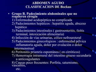ABDOMEN AGUDO  CLASIFICACION DE Bockus Grupo B. Padecimiento abdominales que no requieren cirugía 1) Enfermedad acidopéptica no complicada 2) Padecimientos hepáticos : hepatitis aguda, absceso hepático 3) Padecimientos intestinales ( gastroenteritis, ileítis terminal, intoxicación alimentaria) 4) Infección de vías urinarias, cólico nefroureteral 5) Padecimientos ginecológicos : enfermedad pélvica inflamatoria aguda, dolor por ovulación o dolor intermenstrual 6) Peritonitis priamria espontánea ( en cirróticos) 7) Hemorragia intramural del intestino grueso secundaria a anticoagulantes 8) Causas poco frecuentes: Porfiria, saturnismo, vasculitis, etc. 