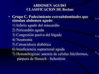 ABDOMEN AGUDO  CLASIFICACION DE Bockus Grupo C. Padecimiento extraabdominales que simulan abdomen agudo 1) Infarto agudo del miocardio 2) Pericarditis aguda 3) Congestión pasiva del hígado 4) Neumonía 5) Cetoacidosis diabética 6) Insuficiencia suprarrenal aguda 7) Hematólogicas: anemia de células falciformes, púrpura de Henoch - Schonlein 