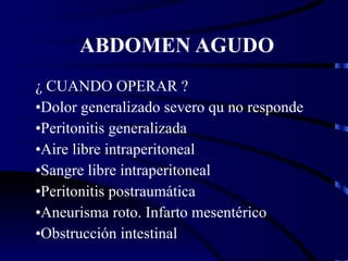 ABDOMEN AGUDO ¿ CUANDO OPERAR ? Dolor generalizado severo qu no responde Peritonitis generalizada Aire libre intraperitoneal Sangre libre intraperitoneal Peritonitis postraumática Aneurisma roto. Infarto mesentérico Obstrucción intestinal 