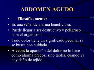 ABDOMEN AGUDO Filosóficamente: Es una señal de alarma beneficiosa. Puede llegar a ser destructivo y peligroso para el organismo. Todo dolor tiene un significado peculiar si se busca con cuidado. A veces la aparición del dolor no lo hace como alarma precoz, sino tardía, cuando ya hay daño de tejido. 
