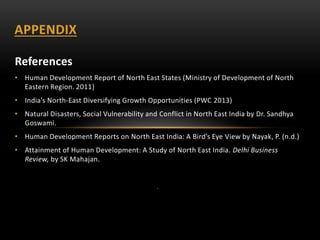 References
• Human Development Report of North East States (Ministry of Development of North
Eastern Region. 2011)
• India’s North-East Diversifying Growth Opportunities (PWC 2013)
• Natural Disasters, Social Vulnerability and Conflict in North East India by Dr. Sandhya
Goswami.
• Human Development Reports on North East India: A Bird’s Eye View by Nayak, P. (n.d.)
• Attainment of Human Development: A Study of North East India. Delhi Business
Review, by SK Mahajan.
.
APPENDIX
 