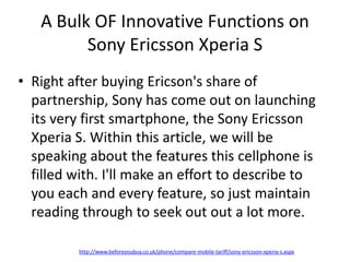 A Bulk OF Innovative Functions on
         Sony Ericsson Xperia S
• Right after buying Ericson's share of
  partnership, Sony has come out on launching
  its very first smartphone, the Sony Ericsson
  Xperia S. Within this article, we will be
  speaking about the features this cellphone is
  filled with. I'll make an effort to describe to
  you each and every feature, so just maintain
  reading through to seek out out a lot more.

          http://www.beforeyoubuy.co.uk/phone/compare-mobile-tariff/sony-ericsson-xperia-s.aspx
 