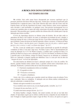 PÁGINA 1
A BUSCA DOS DONS ESPIRITUAIS
NO TEMPO DO FIM
Os cristãos, hoje estão numa busca desesperada por recursos espirituais que já
possuem, praticam uma busca fútil por algo mais. Acham que a salvação é insuficiente para
transforma-los e equipa-los para a vida cristã. Querem algo mais, mais de Cristo, mais do
Espirito Santo, um tipo de experiência de êxtase, visões místicas, sinais, níveis espirituais
mais elevados e mais profundos, ou qualquer coisa. Está procura inconsequente leva os
crentes por caminhos para os quais não estão conscientes do perigo das dadivas que tanto
procuram. Não percebem que o grande conflito dos últimos dias está voltado para o tipo de
adoração que iremos escolher.
O livro do Apocalipse descreve as últimas cenas da história. De um lado estão os
adoradores de Deus e do Cordeiro; do outro, os adoradores da trindade do mal, o dragão, a
besta que emerge do mar e a besta que surge da terra. Esses falsos adoradores serão aqueles
que receberão a marca da besta em sinal de oposição a Deus e seu povo. A Palavra de Deus
diz: “Temei a Deus e dai-lhe gloria, pois é chegada a hora do seu juízo, e adorai aquele
que fez o céu, e a terra, e o mar, e as fontes das aguas.” Ap 14.7.
No fim, o teste da verdade para o mundo estará centralizado na questão de adoração
verdadeira ou falsa. E isso não é algo novo. No Éden, Caim e Abel se desentenderam por
causa de adoração Gn 4.3-9. No Monte Carmelo, o conflito entre o profeta de Deus e os
profetas de Baal teve haver com a adoração IRe 18.26-46. Em Daniel, na Planície de Dura,
a questão para os três hebreus, amigos de Daniel, baseava-se na adoração ao verdadeiro
Deus ou a adoração a imagem erguida por Babilônia. Essa é a cena por trás da ideia da
“imagem da besta” no livro do Apocalipse.
Em toda história da idolatria de Israel a adoração sempre foi o foco do conflito. No
deserto, quando Satanás tentou seduzir Jesus, a questão central estava relacionada com a
adoração. Realmente, a primeira tabua da lei trata basicamente deste tema:
I > O primeiro mandamento refere-se à lealdade.
II > O segundo ao culto.
III > O terceiro a reverencia.
IV > O quarto a obediência.
Assim, não é de se admirar que a questão central nas últimas cenas do planeta Terra
seja a adoração: falsa ou verdadeira. A adoração está em última análise centralizada na
ideia de submissão a vontade de Deus.
Satanás está agora reunindo os seu exercito:
Viu-se também outro sinal no céu, eis um dragão grande, vermelho. Ap 12.13
Vi emergir do mar uma besta. Ap 13.1
Vi ainda outra besta emergir da terra. Ap 13.11
Na última batalha o dragão, Satanás, não estará sozinho, ele tem ao seu lado dois
aliados. O Apocalipse sugere que no último conflito haverá o empenho de uma trindade do
mal: O dragão se impõe querendo ocupar o lugar de Deus. No início, ele queria ser igual a
 