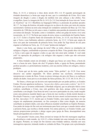 PÁGINA 2
Deus, Is 14.13, e tornou-se o deus deste século IICo 4.4. O segundo personagem da
trindade demoníaca é a besta que surge do mar, que é a contrafação de Cristo. Ela é uma
imagem do dragão e como o dragão ela também tem sete cabeças e dez chifres. Nos
evangelhos, Jesus é a imagem do Pai Jo 14.9, Fp 2.6. Esta imitação de Jesus tem um “nome
de blasfêmia” Ap 13.5. Blasfêmia na linguagem bíblica é a pretensão de perdoar pecados
Mc 2.7. Ao longo da história, tal poder arrogou ter as chaves do reino; por meio do sistema
sacramental e instituiu na terra uma imitação do verdadeiro santuário de Deus Ap 13.6. Seu
ministério de 1260 dias ou três anos e meio, é também uma paródia do ministério de Cristo,
em termos de duração. Tal poder, como o verdadeiro, sofreu um golpe de morte e teve uma
ressureição, Ap 13.12. Na besta que surgiu da terra, temos a contrafação do Espirito Santo,
Ap 13.11. Como o Espirito Santo dá testemunho de Cristo, Jo 14.16, essa besta faz com
que a Terra e seus habitantes adorem a primeira besta, Ap 13.12. A besta que surgiu da
terra veio para dar testemunho da primeira besta. Este poder faz fogo descer do céu para
enganar os habitam na Terra, Ap, 13.13, num “pentecoste maligno”.
Quem é esta besta, que emerge da terra? Olhe ao redor, observe as simulações de
milagres e línguas, confundindo as pessoas a respeito de Deus. Uma grande obra virá sobre
a Terra e será capaz de enganar a todos os que não tem amor pela verdade. E você onde
está? As operações de prodígios e de milagres irão enganar a todos que não estiverem
preparados.
A falsa trindade estará em atividade: o dragão que busca ser como Deus, a besta do
mar e a besta da terra. Quem são eles? O próprio diabo, a igreja de Roma, pretendendo
perdoar pecados e o protestantismo moderno, com sua enorme ênfase em milagres, sinais e
prodígios.
A besta que sai da terra, ganha outro nome “falso profeta”, Ap 19.20. Esse nome
descreve seu caráter enganador. Os falsos profetas nas escrituras, erroneamente
interpretavam a mente de Deus. Foram os piores inimigos do povo de Deus e os melhores
aliados do diabo. Jesus previu as atividades de falsos profetas, Mc 13.33, Mt 24.34, IPe 2.1.
No futuro, a besta que sai da terra será representado por um poder politico, os Estados
Unidos. Ela tem aparência inofensiva, “possui dois chifres, parecendo cordeiro” Ap 13.11.
Um poder que se levantou enfatizando a liberdade religiosa, que no principio falava como
cordeiro, semelhante a Cristo, mas está gentileza não dura, porque enfim se tornará
semelhante a um dragão. Essa besta da terra é um novo participante na cena, tendo surgido
como uma potencia mundial depois que a besta do mar recebeu a ferida mortal durante a
Revolução Francesa, o que significa que a besta da terra atuará exclusivamente no tempo
do fim. Apocalipse 13.11, mostra que os Estados Unidos, uma nação cujas bases em sua
origem era amplamente protestante, no fim começará a falar como dragão, de maneira
semelhante ao próprio diabo, com uma influencia mundial semelhante ao Império Romano.
Esse poder do tempo do fim será um instrumento para fazer com que o mundo inteiro adore
a primeira besta, que recebeu a ferida mortal. Em outras palavras, os Estados Unidos, que
outrora proporcionou proteção e abrigo seguro para igreja de Deus, desempenhará uma
função perseguidora nos eventos finais.
Você percebe? Assim como, Deus enviará no tempo do fim três mensagens angélicas
de advertência a todo mundo, Ap 14.6-12, a falsa trindade tem uma imitação em sua obra
de engano. Portanto, no tempo do fim teremos uma trindade satânica, munida com seus
mensageiros especiais, tentando mudar as verdades de Deus. Um grupo com a proclamação
 
