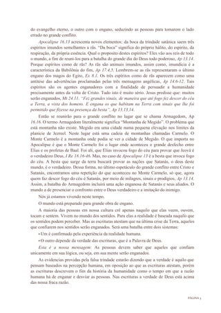 PÁGINA 3
do evangelho eterno, o outro com o engano, seduzindo as pessoas para tomarem o lado
errado no grande conflito.
Apocalipse 16.13 acrescenta novos elementos: da boca da trindade satânica saem três
espíritos imundos semelhantes a rãs. “Da boca” significa do próprio hálito, do espirito, da
respiração, da própria essência. Qual o proposito destes espíritos? Eles vão aos reis de todo
o mundo, a fim de reuni-los para a batalha do grande dia do Deus todo poderoso, Ap 13.14.
Porque espíritos como de rãs? As rãs são animais imundos, assim como, imundícia é a
característica da Babilônia do fim, Ap 17.4,5. Lembrem-se as rãs representaram o último
engano dos magos do Egito, Ex 8.1. Os três espíritos como de rãs aparecem como uma
antítese das advertências proclamadas pelas três mensagens angélicas, Ap 14.6-12. Tais
espíritos são os agentes enganadores com a finalidade de persuadir a humanidade
precisamente antes da volta de Cristo. Tudo isto é muito sério. Jesus predisse que: muitos
serão enganados, Mt 24.11. “Fez grandes sinais, de maneira que até fogo fez descer do céu
a Terra, a vista dos homens. E engana os que habitam na Terra com sinais que lhe foi
permitido que fizesse na presença da besta”, Ap 13.13,14.
Então se reunirão para o grande conflito no lugar que se chama Armagedom, Ap
16.16. O termo Armagedom literalmente significa “Montanha de Megido”. O problema que
está montanha não existe. Megido era uma cidade numa pequena elevação nos limites da
planície de Jezreel. Neste lugar está uma cadeia de montanhas chamadas Carmelo. O
Monte Carmelo é a montanha onde podia se ver a cidade de Megido. O que importa no
Apocalipse é que o Monte Carmelo foi o lugar onde aconteceu o grande desfecho entre
Elias e os profetas de Baal. Foi ali, que Elias invocou fogo do céu para provar que Jeová é
o verdadeiro Deus, I Re 18.16-46. Mas, no caso de Apocalipse 13 é a besta que invoca fogo
do céu. A besta que surge da terra buscará provar as nações que Satanás, o deus deste
mundo, é o verdadeiro. Dessa forma, no último espetáculo do grande conflito entre Cristo e
Satanás, encontramos uma repetição do que aconteceu no Monte Carmelo, só que, agora
quem faz descer fogo do céu é Satanás, por meio de milagres, sinais e prodígios, Ap 13.14.
Assim, a batalha do Armagedom incluirá uma ação enganosa de Satanás e seus aliados. O
mundo a de presenciar o confronto entre o Deus verdadeiro e a imitação do inimigo.
Nós já estamos vivendo neste tempo.
O mundo está preparado para grande obra de engano.
A maioria das pessoas em nossa cultura crê apenas naquilo que elas veem, ouvem,
tocam e sentem. Vivem no mundo dos sentidos. Para elas a realidade é baseada naquilo que
os sentidos podem perceber. Mas as escrituras atestam que na última crise da Terra, aqueles
que confiarem nos sentidos serão enganados. Será uma batalha entre dois sistemas:
• Um é confirmado pela experiência da realidade humana.
• O outro depende da verdade das escrituras, que é a Palavra de Deus.
Esta é a nossa mensagem: As pessoas devem saber que aqueles que confiam
unicamente em sua lógica, ou seja, em sua mente serão enganados.
As evidencias providas pela falsa trindade estarão dizendo que a verdade é aquilo que
pensam baseados na percepção humana, em oposição ao que as escrituras atestam, porém
as escrituras descrevem o fim da história da humanidade como o tempo em que a razão
humana há de enganar e desviar as pessoas. Nas escrituras a verdade de Deus está acima
das nossa fraca razão.
 