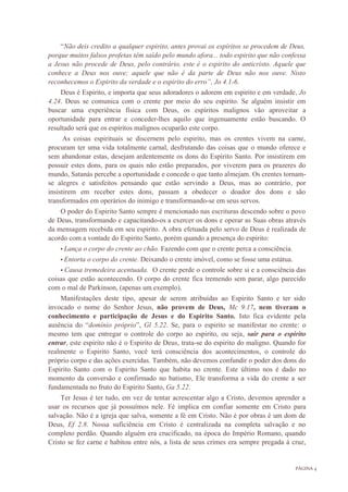 PÁGINA 4
“Não deis credito a qualquer espirito, antes provai os espíritos se procedem de Deus,
porque muitos falsos profetas têm saído pelo mundo afora... todo espirito que não confessa
a Jesus não procede de Deus, pelo contrário, este é o espirito do anticristo. Aquele que
conhece a Deus nos ouve; aquele que não é da parte de Deus não nos ouve. Nisto
reconhecemos o Espirito da verdade e o espirito do erro”, Jo 4.1-6.
Deus é Espirito, e importa que seus adoradores o adorem em espirito e em verdade, Jo
4.24. Deus se comunica com o crente por meio do seu espirito. Se alguém insistir em
buscar uma experiência física com Deus, os espíritos malignos vão aproveitar a
oportunidade para entrar e conceder-lhes aquilo que ingenuamente estão buscando. O
resultado será que os espíritos malignos ocuparão este corpo.
As coisas espirituais se discernem pelo espirito, mas os crentes vivem na carne,
procuram ter uma vida totalmente carnal, desfrutando das coisas que o mundo oferece e
sem abandonar estas, desejam ardentemente os dons do Espirito Santo. Por insistirem em
possuir estes dons, para os quais não estão preparados, por viverem para os prazeres do
mundo, Satanás percebe a oportunidade e concede o que tanto almejam. Os crentes tornam-
se alegres e satisfeitos pensando que estão servindo a Deus, mas ao contrário, por
insistirem em receber estes dons, passam a obedecer o doador dos dons e são
transformados em operários do inimigo e transformando-se em seus servos.
O poder do Espirito Santo sempre é mencionado nas escrituras descendo sobre o povo
de Deus, transformando e capacitando-os a exercer os dons e operar as Suas obras através
da mensagem recebida em seu espirito. A obra efetuada pelo servo de Deus é realizada de
acordo com a vontade do Espirito Santo, porém quando a presença do espirito:
• Lança o corpo do crente ao chão. Fazendo com que o crente perca a consciência.
• Entorta o corpo do crente. Deixando o crente imóvel, como se fosse uma estátua.
• Causa tremedeira acentuada. O crente perde o controle sobre si e a consciência das
coisas que estão acontecendo. O corpo do crente fica tremendo sem parar, algo parecido
com o mal de Parkinson, (apenas um exemplo).
Manifestações deste tipo, apesar de serem atribuídas ao Espirito Santo e ter sido
invocado o nome do Senhor Jesus, não provem de Deus, Mc 9.17, nem tiveram o
conhecimento e participação de Jesus e do Espirito Santo. Isto fica evidente pela
ausência do “domínio próprio”, Gl 5.22. Se, para o espirito se manifestar no crente: o
mesmo tem que entregar o controle do corpo ao espirito, ou seja, sair para o espirito
entrar, este espirito não é o Espirito de Deus, trata-se do espirito do maligno. Quando for
realmente o Espirito Santo, você terá consciência dos acontecimentos, o controle do
próprio corpo e das ações exercidas. Também, não devemos confundir o poder dos dons do
Espirito Santo com o Espirito Santo que habita no crente. Este último nos é dado no
momento da conversão e confirmado no batismo, Ele transforma a vida do crente a ser
fundamentada no fruto do Espirito Santo, Ga 5.22.
Ter Jesus é ter tudo, em vez de tentar acrescentar algo a Cristo, devemos aprender a
usar os recursos que já possuímos nele. Fé implica em confiar somente em Cristo para
salvação. Não é a igreja que salva, somente a fé em Cristo. Não é por obras é um dom de
Deus, Ef 2.8. Nossa suficiência em Cristo é centralizada na completa salvação e no
completo perdão. Quando alguém era crucificado, na época do Império Romano, quando
Cristo se fez carne e habitou entre nós, a lista de seus crimes era sempre pregada à cruz,
 