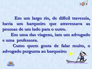 Em um largo rio, de difícil travessia, havia um barqueiro que atravessava as pessoas de um lado para o outro.  Em uma das viagens, iam um advogado e uma  professora. Como quem gosta de falar muito, o advogado pergunta ao barqueiro:  