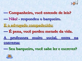 —  Companheiro, você entende de leis? —  Não!  - respondeu o barqueiro. E o advogado compadecido: —  É pena, você perdeu metade da vida. A professora muito social, entra na conversa: —  Seu barqueiro, você sabe ler e escrever? 