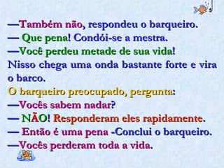— Também não , respondeu o barqueiro. —  Que pena ! Condói-se a mestra. — Você perdeu metade de sua vida !  Nisso chega uma onda bastante forte e vira o barco.  O barqueiro preocupado, pergunta :  — Vocês sabem nadar ?  —  N Ã O !  Responderam eles rapidamente . —  Então é uma pena  -Conclui o barqueiro.  — Vocês perderam toda a vida . 