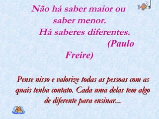 Não há saber maior ou  saber menor.   Há saberes diferentes.   (Paulo Freire) Pense nisso e valorize todas as pessoas com as quais tenha contato. Cada uma delas tem algo de diferente para ensinar. .. 