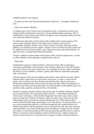 turbilhão perpétuo, uma voragem.
-- Tu agora vais bem, não? dizia-lhe ultimamente o Gustavo C..., advogado e familiar da
casa.
-- Agora vou, mentiu o Honório.
A verdade é que ia mal. Poucas causas, de pequena monta, e constituintes remissos; por
desgraça perdera ultimamente um processo, cm que fundara grandes esperanças. Não só
recebeu pouco, mas até parece que ele lhe tirou alguma cousa à reputação jurídica; em todo
caso, andavam mofinas nos jornais.
D. Amélia não sabia nada; ele não contava nada à mulher, bons ou maus negócios. Não
contava nada a ninguém. Fingia-se tão alegre como se nadasse em um mar de
prosperidades. Quando o Gustavo, que ia todas as noites à casa dele, dizia uma ou duas
pilhérias, ele respondia com três e quatro; e depois ia ouvir os trechos de música alemã, que
D. Amélia tocava muito bem ao piano, e que o Gustavo escutava com indizível prazer, ou
jogavam cartas, ou simplesmente falavam de política.
Um dia, a mulher foi achá-lo dando muitos beijos à filha, criança de quatro anos, e viu-lhe
os olhos molhados; ficou espantada, e perguntou-lhe o que era.
-- Nada, nada.
Compreende-se que era o medo do futuro e o horror da miséria. Mas as esperanças
voltavam com facilidade. A idéia de que os dias melhores tinham de vir dava-lhe conforto
para a luta. Estava com, trinta e quatro anos; era o princípio da carreira: todos os princípios
são difíceis. E toca a trabalhar, a esperar, a gastar, pedir fiado ou: emprestado, para pagar
mal, e a más horas.
A dívida urgente de hoje são uns malditos quatrocentos e tantos mil-réis de carros. Nunca
demorou tanto a conta, nem ela cresceu tanto, como agora; e, a rigor, o credor não lhe
punha a faca aos peitos; mas disse-lhe hoje uma palavra azeda, com um gesto mau, e
Honório quer pagar-lhe hoje mesmo. Eram cinco horas da tarde. Tinha-se lembrado de ir a
um agiota, mas voltou sem ousar pedir nada. Ao enfiar pela Rua. da Assembléia é que viu a
carteira no chão, apanhou-a, meteu no bolso, e foi andando.
Durante os primeiros minutos, Honório não pensou nada; foi andando, andando, andando,
até o Largo da Carioca. No Largo parou alguns instantes, -- enfiou depois pela Rua da
Carioca, mas voltou logo, e entrou na Rua Uruguaiana. Sem saber como, achou-se daí a
pouco no Largo de S. Francisco de Paula; e ainda, sem saber como, entrou em um Café.
Pediu alguma cousa e encostou-se à parede, olhando para fora. Tinha medo de abrir a
carteira; podia não achar nada, apenas papéis e sem valor para ele. Ao mesmo tempo, e esta
era a causa principal das reflexões, a consciência perguntava-lhe se podia utilizar-se do
dinheiro que achasse. Não lhe perguntava com o ar de quem não sabe, mas antes com uma
expressão irônica e de censura. Podia lançar mão do dinheiro, e ir pagar com ele a dívida?
Eis o ponto. A consciência acabou por lhe dizer que não podia, que devia levar a carteira à
polícia, ou anunciá-la; mas tão depressa acabava de lhe dizer isto, vinham os apuros da
ocasião, e puxavam por ele, e convidavam-no a ir pagar a cocheira. Chegavam mesmo a
 