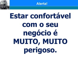 Alerta!	Estar confortável com o seu negócio é MUITO, MUITO perigoso.