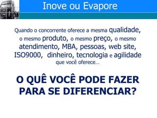 Inove ou EvaporeQuando o concorrente oferece a mesma qualidade, o mesmo produto, o mesmo preço, o mesmo atendimento, MBA, pessoas, web site, ISO9000,  dinheiro, tecnologia e agilidade que você oferece…O QUÊ VOCÊ PODE FAZER PARA SE DIFERENCIAR? 