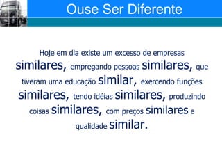 Ouse Ser DiferenteHoje em dia existe um excesso de empresas similares, empregando pessoas similares,que tiveram uma educação similar, exercendo funções similares, tendo idéias similares,produzindo coisas similares, com preços similares e qualidade similar.
