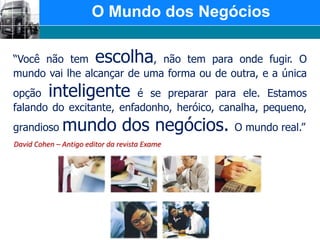  O Mundo dos Negócios“Você não tem escolha, não tem para onde fugir. O mundo vai lhe alcançar de uma forma ou de outra, e a única opção inteligente é se preparar para ele. Estamos falando do excitante, enfadonho, heróico, canalha, pequeno, grandioso mundo dos negócios. O mundo real.”David Cohen – Antigo editor da revista Exame