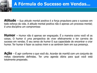 A Fórmula do Sucesso em Vendas...Atitude – Sua atitude mental positiva é a força propulsora para o sucesso em todo esforço da vida. A atitude mental positiva não é apenas um processo mental; é uma disciplina um compromissoHumor – Humor não é apenas ser engraçado. É a maneira como você vê as coisas. O humor é uma perspectiva de viver efetivamente e ter carreira de sucesso em vendas. É seu senso de humor E sua capacidade de encontrar e criar humor. Ter humor é fazer os outros rirem e se sentirem bem em sua presença.Ação – É agir conforme o que você diz. Acordar de manhã com um conjunto de metas claramente definidas. Ter uma agenda diária para qual você está totalmente preparado.