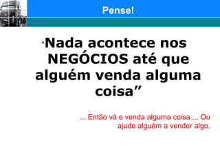 Pense!“Nada acontece nos NEGÓCIOS até que alguém venda alguma coisa”... Então vá e venda alguma coisa ... Ou ajude alguém a vender algo.