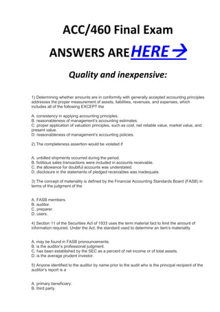 ACC/460 Final Exam
          ANSWERS ARE HERE
                     Quality and inexpensive:

1) Determining whether amounts are in conformity with generally accepted accounting principles
addresses the proper measurement of assets, liabilities, revenues, and expenses, which
includes all of the following EXCEPT the

A. consistency in applying accounting principles.
B. reasonableness of management’s accounting estimates.
C. proper application of valuation principles, such as cost, net reliable value, market value, and
present value.
D. reasonableness of management’s accounting policies.

2) The completeness assertion would be violated if


A. unbilled shipments occurred during the period.
B. fictitious sales transactions were included in accounts receivable.
C. the allowance for doubtful accounts was understated.
D. disclosure in the statements of pledged receivables was inadequate.

3) The concept of materiality is defined by the Financial Accounting Standards Board (FASB) in
terms of the judgment of the


A. FASB members.
B. auditor.
C. preparer.
D. users.

4) Section 11 of the Securities Act of 1933 uses the term material fact to limit the amount of
information required. Under the Act, the standard used to determine an item’s materiality


A. may be found in FASB pronouncements.
B. is the auditor’s professional judgment.
C. has been established by the SEC as a percent of net income or of total assets.
D. is the average prudent investor.

5) Anyone identified to the auditor by name prior to the audit who is the principal recipient of the
auditor’s report is a


A. primary beneficiary.
B. third party.
 