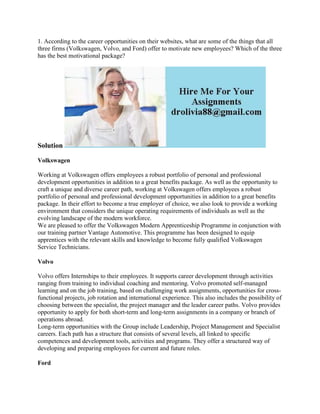 1. According to the career opportunities on their websites, what are some of the things that all
three firms (Volkswagen, Volvo, and Ford) offer to motivate new employees? Which of the three
has the best motivational package?
Solution
Volkswagen
Working at Volkswagen offers employees a robust portfolio of personal and professional
development opportunities in addition to a great benefits package. As well as the opportunity to
craft a unique and diverse career path, working at Volkswagen offers employees a robust
portfolio of personal and professional development opportunities in addition to a great benefits
package. In their effort to become a true employer of choice, we also look to provide a working
environment that considers the unique operating requirements of individuals as well as the
evolving landscape of the modern workforce.
We are pleased to offer the Volkswagen Modern Apprenticeship Programme in conjunction with
our training partner Vantage Automotive. This programme has been designed to equip
apprentices with the relevant skills and knowledge to become fully qualified Volkswagen
Service Technicians.
Volvo
Volvo offers Internships to their employees. It supports career development through activities
ranging from training to individual coaching and mentoring. Volvo promoted self-managed
learning and on the job training, based on challenging work assignments, opportunities for cross-
functional projects, job rotation and international experience. This also includes the possibility of
choosing between the specialist, the project manager and the leader career paths. Volvo provides
opportunity to apply for both short-term and long-term assignments in a company or branch of
operations abroad.
Long-term opportunities with the Group include Leadership, Project Management and Specialist
careers. Each path has a structure that consists of several levels, all linked to specific
competences and development tools, activities and programs. They offer a structured way of
developing and preparing employees for current and future roles.
Ford
 