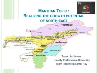 MANTHAN TOPIC :
REALIZING THE GROWTH POTENTIAL
OF NORTH-EAST
Team : Achievers
Lovely Professional University
Team leader: Rajkamal Roy
 