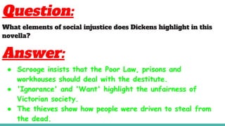 Question:
What elements of social injustice does Dickens highlight in this
novella?
Answer:
● Scrooge insists that the Poor Law, prisons and
workhouses should deal with the destitute.
● 'Ignorance' and 'Want' highlight the unfairness of
Victorian society.
● The thieves show how people were driven to steal from
the dead.
 