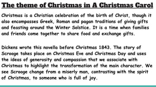 The theme of Christmas in A Christmas Carol
Christmas is a Christian celebration of the birth of Christ, though it
also encompasses Greek, Roman and pagan traditions of giving gifts
and feasting around the Winter Solstice. It is a time when families
and friends come together to share food and exchange gifts.
Dickens wrote this novella before Christmas 1843. The story of
Scrooge takes place on Christmas Eve and Christmas Day and uses
the ideas of generosity and compassion that we associate with
Christmas to highlight the transformation of the main character. We
see Scrooge change from a miserly man, contrasting with the spirit
of Christmas, to someone who is full of joy.
 