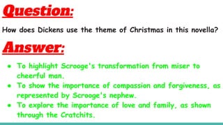 Question:
How does Dickens use the theme of Christmas in this novella?
Answer:
● To highlight Scrooge's transformation from miser to
cheerful man.
● To show the importance of compassion and forgiveness, as
represented by Scrooge's nephew.
● To explore the importance of love and family, as shown
through the Cratchits.
 