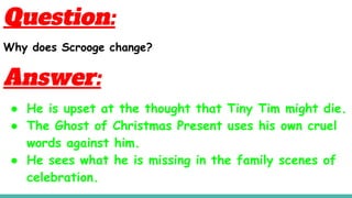 Question:
Why does Scrooge change?
Answer:
● He is upset at the thought that Tiny Tim might die.
● The Ghost of Christmas Present uses his own cruel
words against him.
● He sees what he is missing in the family scenes of
celebration.
 