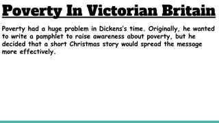 Poverty In Victorian Britain
Poverty had a huge problem in Dickens’s time. Originally, he wanted
to write a pamphlet to raise awareness about poverty, but he
decided that a short Christmas story would spread the message
more effectively.
 