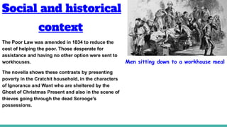 Social and historical
context
The Poor Law was amended in 1834 to reduce the
cost of helping the poor. Those desperate for
assistance and having no other option were sent to
workhouses.
The novella shows these contrasts by presenting
poverty in the Cratchit household, in the characters
of Ignorance and Want who are sheltered by the
Ghost of Christmas Present and also in the scene of
thieves going through the dead Scrooge's
possessions.
Men sitting down to a workhouse meal
 