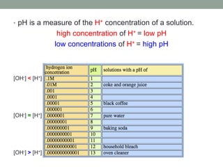 • pH is a measure of the H+ concentration of a solution.
high concentration of H+ = low pH
low concentrations of H+ = high pH
[OH-] = [H+]
[OH-] < [H+]
[OH-] > [H+]
 