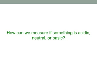 How can we measure if something is acidic,
neutral, or basic?
 