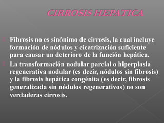  Fibrosis no es sinónimo de cirrosis, la cual incluye
formación de nódulos y cicatrización suficiente
para causar un deterioro de la función hepática.
 La transformación nodular parcial o hiperplasia
regenerativa nodular (es decir, nódulos sin fibrosis)
y la fibrosis hepática congénita (es decir, fibrosis
generalizada sin nódulos regenerativos) no son
verdaderas cirrosis.
 