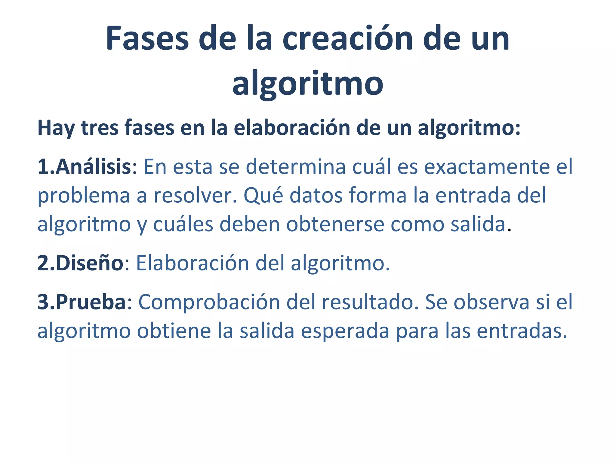 Fases de la creación de un
algoritmo
Hay tres fases en la elaboración de un algoritmo:
1.Análisis: En esta se determina cuál es exactamente el
problema a resolver. Qué datos forma la entrada del
algoritmo y cuáles deben obtenerse como salida.
2.Diseño: Elaboración del algoritmo.
3.Prueba: Comprobación del resultado. Se observa si el
algoritmo obtiene la salida esperada para las entradas.
 