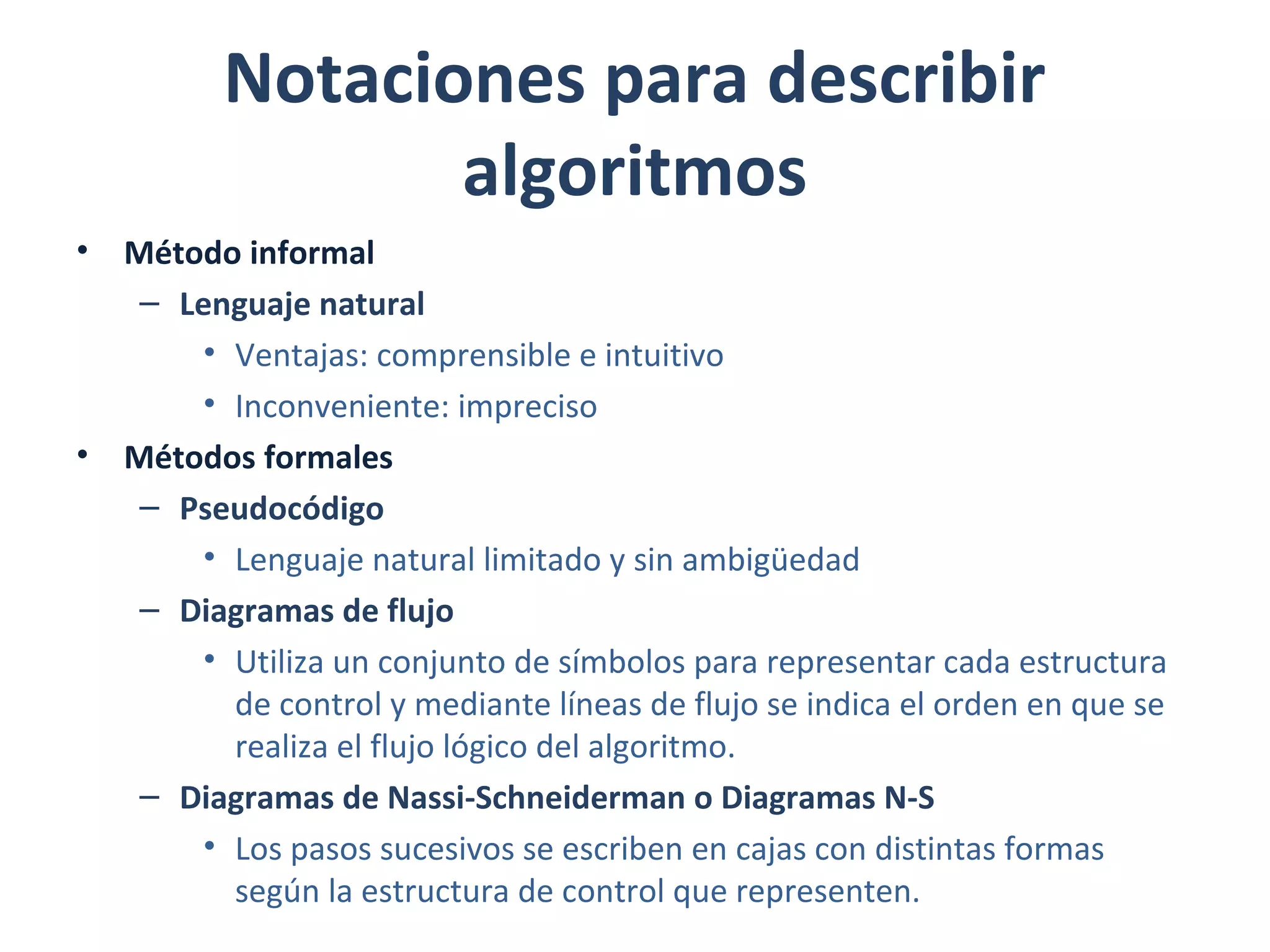 Notaciones para describir
algoritmos
• Método informal
– Lenguaje natural
• Ventajas: comprensible e intuitivo
• Inconveniente: impreciso
• Métodos formales
– Pseudocódigo
• Lenguaje natural limitado y sin ambigüedad
– Diagramas de flujo
• Utiliza un conjunto de símbolos para representar cada estructura
de control y mediante líneas de flujo se indica el orden en que se
realiza el flujo lógico del algoritmo.
– Diagramas de Nassi-Schneiderman o Diagramas N-S
• Los pasos sucesivos se escriben en cajas con distintas formas
según la estructura de control que representen.
 