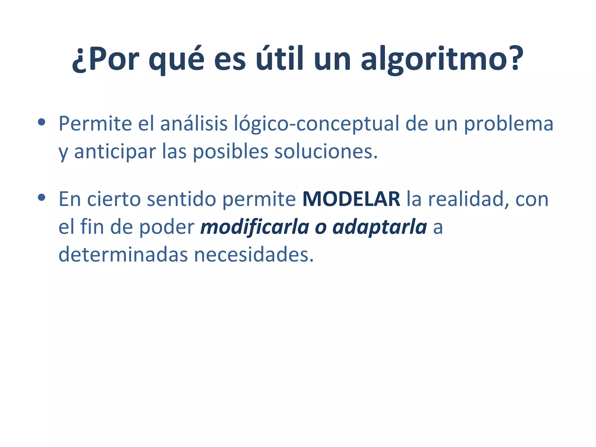 ¿Por qué es útil un algoritmo?
• Permite el análisis lógico-conceptual de un problema
y anticipar las posibles soluciones.
• En cierto sentido permite MODELAR la realidad, con
el fin de poder modificarla o adaptarla a
determinadas necesidades.
 