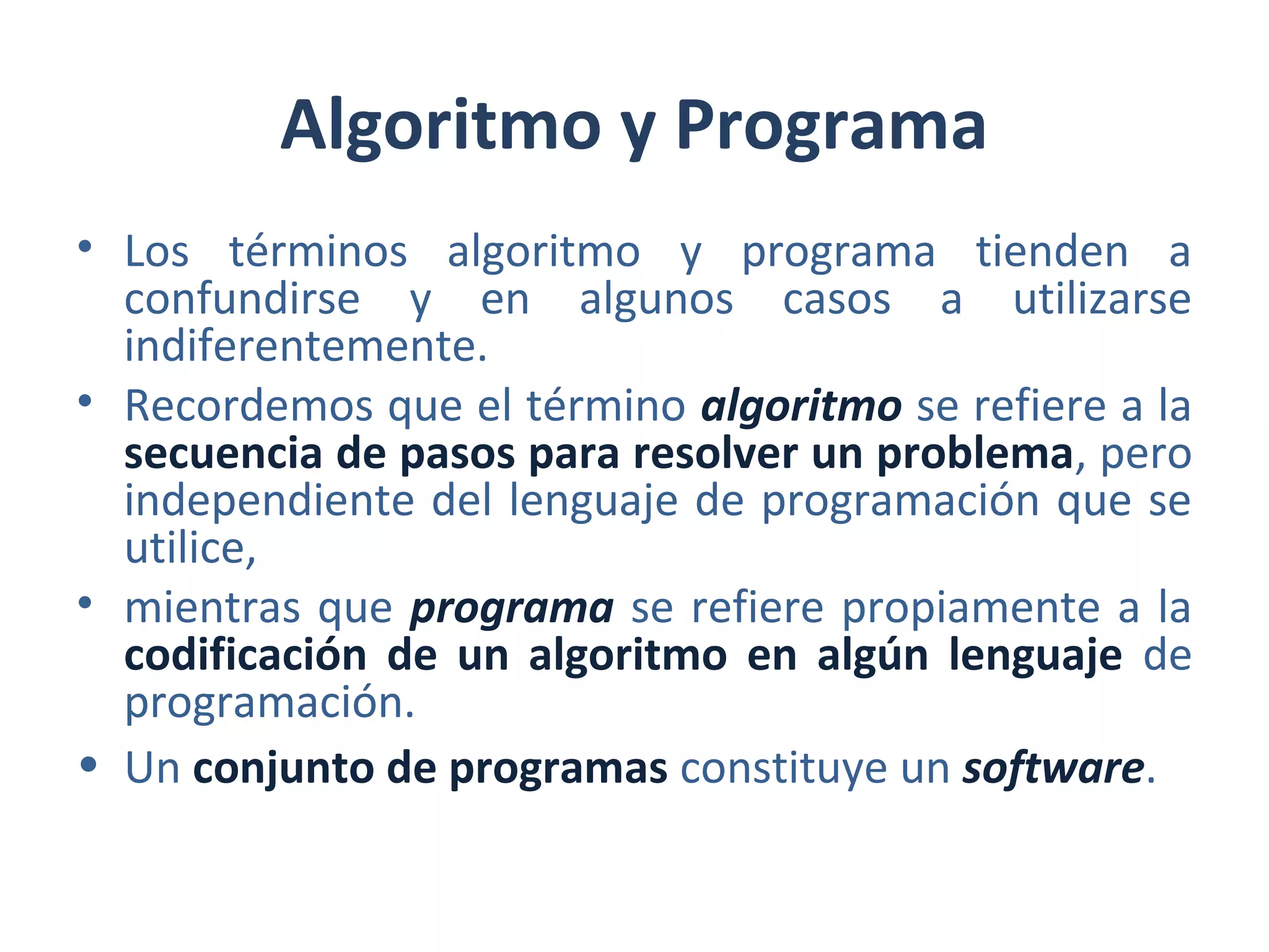 Algoritmo y Programa
• Los términos algoritmo y programa tienden a
confundirse y en algunos casos a utilizarse
indiferentemente.
• Recordemos que el término algoritmo se refiere a la
secuencia de pasos para resolver un problema, pero
independiente del lenguaje de programación que se
utilice,
• mientras que programa se refiere propiamente a la
codificación de un algoritmo en algún lenguaje de
programación.
• Un conjunto de programas constituye un software.
 