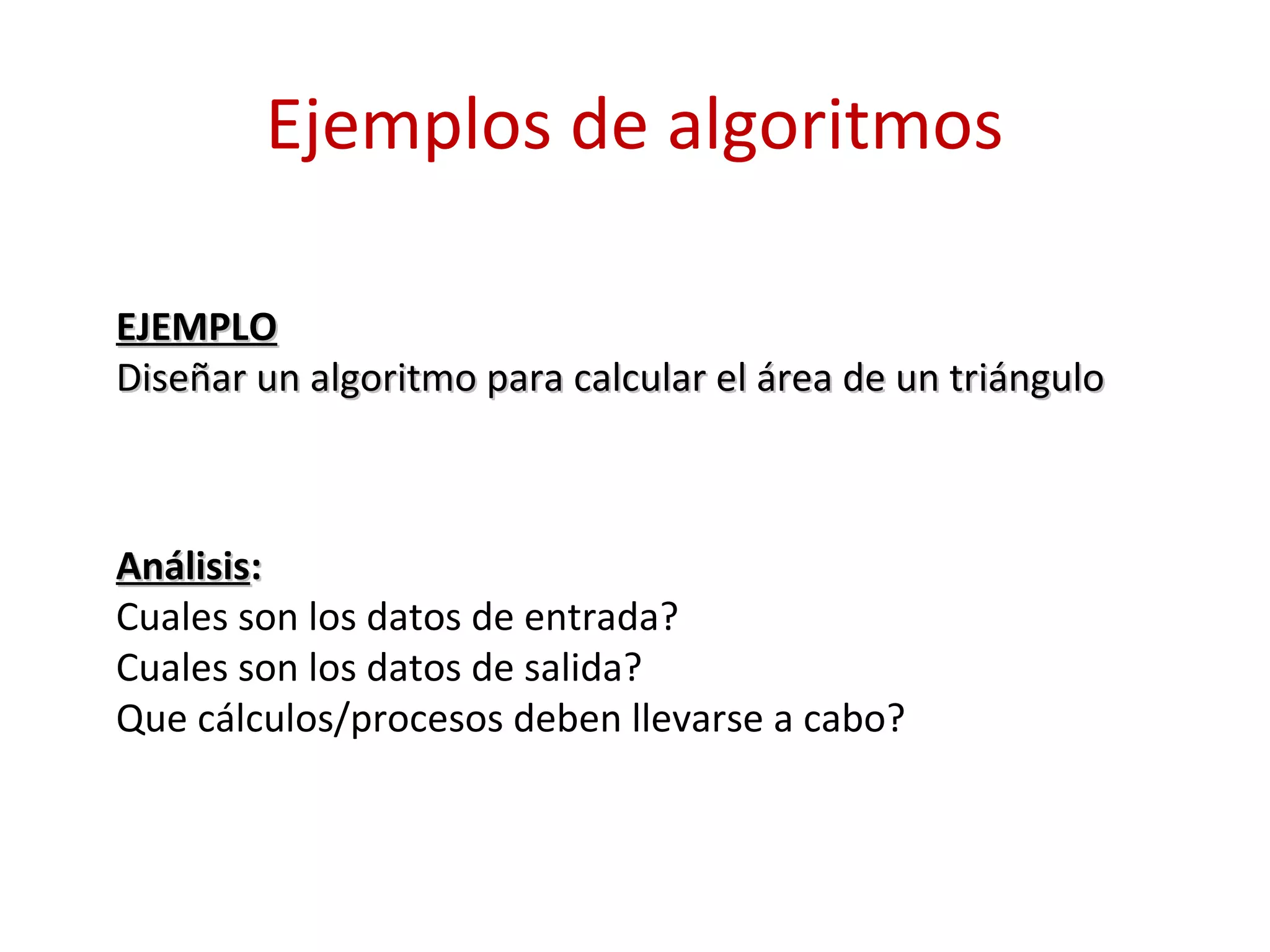 Ejemplos de algoritmos
EJEMPLOEJEMPLO
Diseñar un algoritmo para calcular el área de un triánguloDiseñar un algoritmo para calcular el área de un triángulo
AnálisisAnálisis::
Cuales son los datos de entrada?
Cuales son los datos de salida?
Que cálculos/procesos deben llevarse a cabo?
 