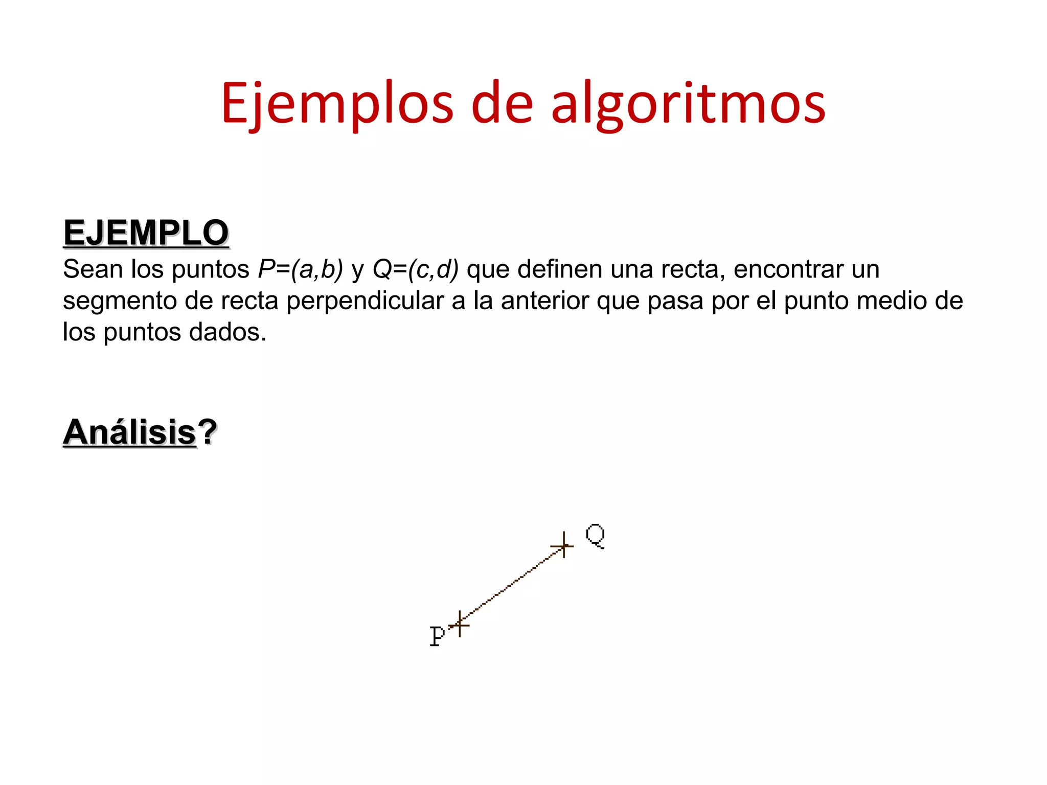 Ejemplos de algoritmos
EJEMPLOEJEMPLO
Sean los puntos P=(a,b) y Q=(c,d) que definen una recta, encontrar un
segmento de recta perpendicular a la anterior que pasa por el punto medio de
los puntos dados.
AnálisisAnálisis??
 