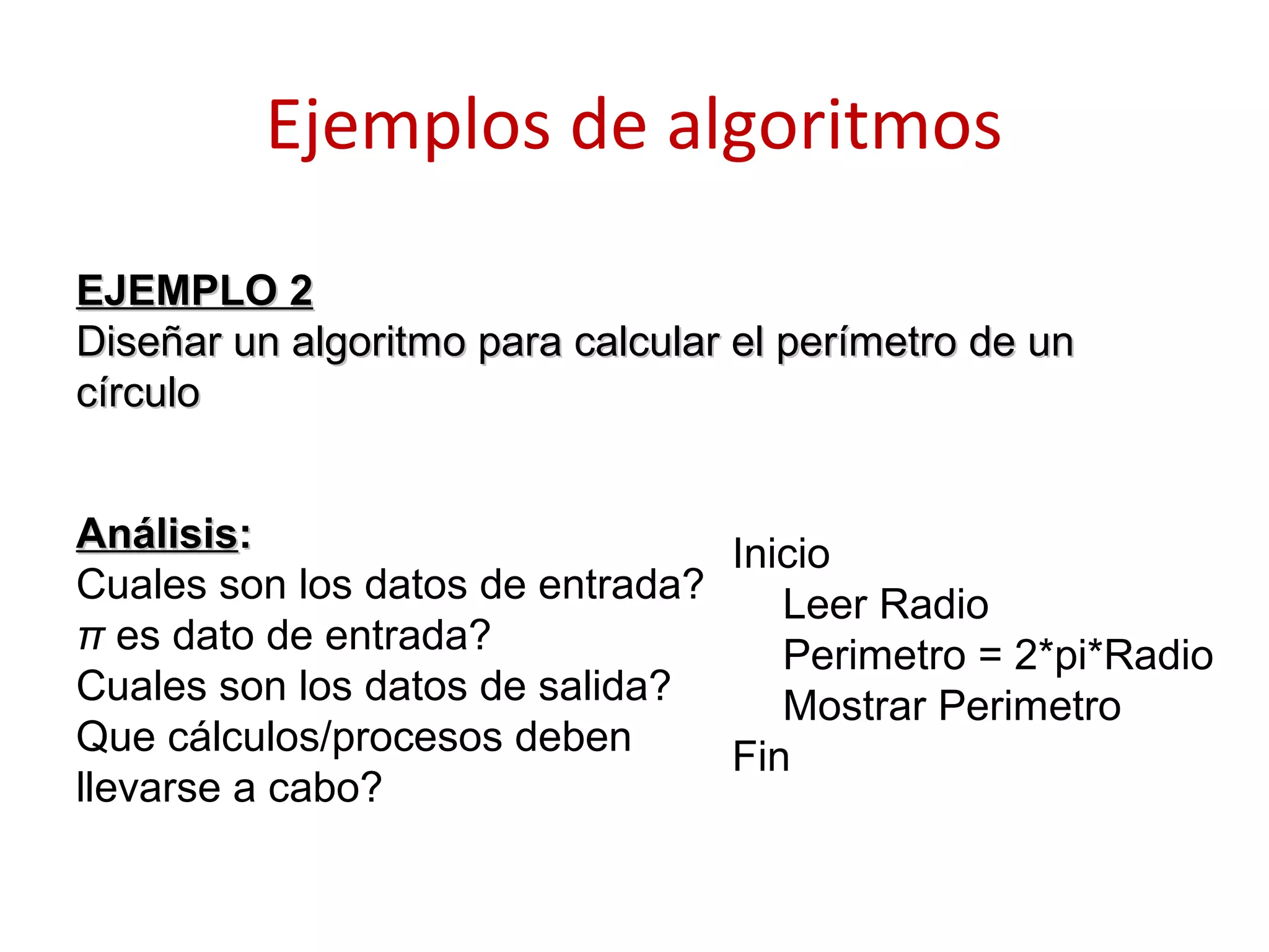 Ejemplos de algoritmos
AnálisisAnálisis::
Cuales son los datos de entrada?
π es dato de entrada?
Cuales son los datos de salida?
Que cálculos/procesos deben
llevarse a cabo?
EJEMPLO 2EJEMPLO 2
Diseñar un algoritmo para calcular el perímetro de unDiseñar un algoritmo para calcular el perímetro de un
círculocírculo
Inicio
Leer Radio
Perimetro = 2*pi*Radio
Mostrar Perimetro
Fin
 