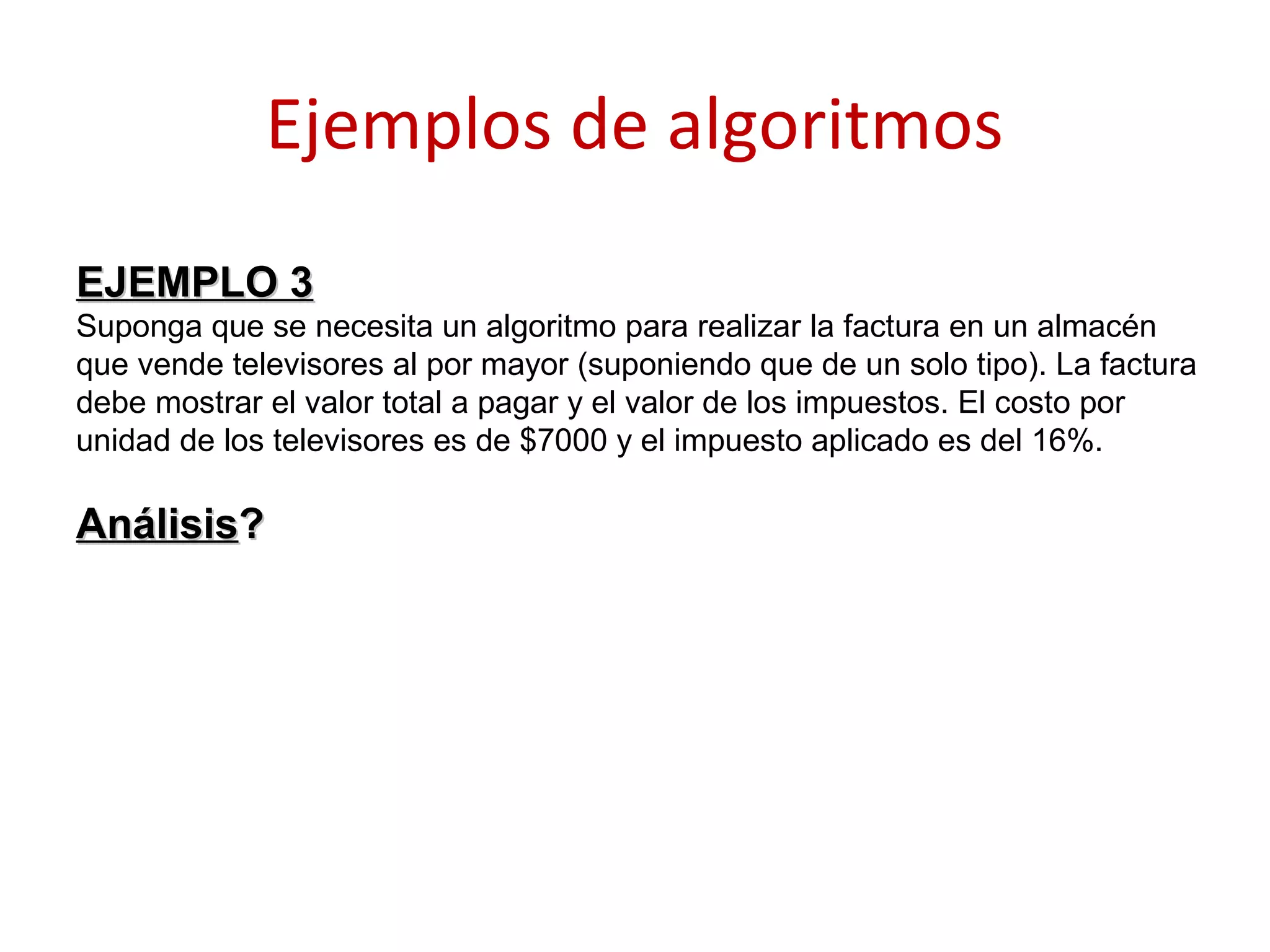 Ejemplos de algoritmos
EJEMPLO 3EJEMPLO 3
Suponga que se necesita un algoritmo para realizar la factura en un almacén
que vende televisores al por mayor (suponiendo que de un solo tipo). La factura
debe mostrar el valor total a pagar y el valor de los impuestos. El costo por
unidad de los televisores es de $7000 y el impuesto aplicado es del 16%.
AnálisisAnálisis??
 